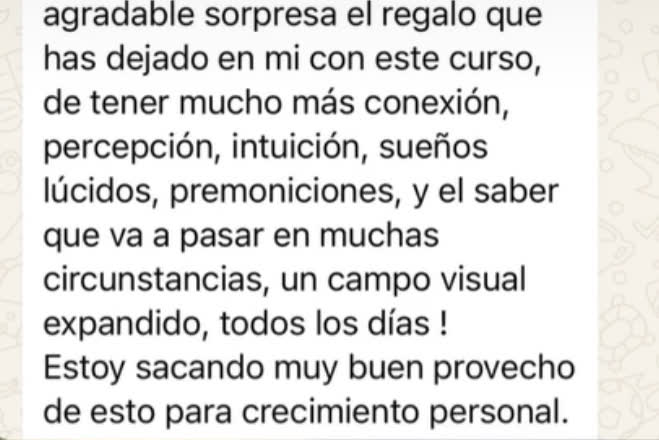 Qué agradable sorpresa el regalo que has dejado en mí con este curso: tener mucha más conexión, percepción, intuición, sueños lúcidos, premoniciones, y el saber qué va a pasar en muchas circunstancias. Un campo visual expandido, todos los días. Estoy sacando muy buen provecho de esto para mi crecimiento personal.