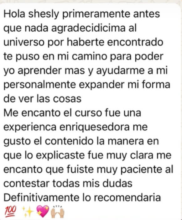 Hola Shesly, primeramente agradecidísima al universo por haberte encontrado: te puso en mi camino para poder aprender más y ayudarme a expandir mi forma de ver las cosas. Me encantó el curso, fue una experiencia enriquecedora. Me gustó el contenido y la manera en que lo explicaste, fue muy clara, y que fuiste muy paciente al contestar todas mis dudas. Definitivamente lo recomendaría.