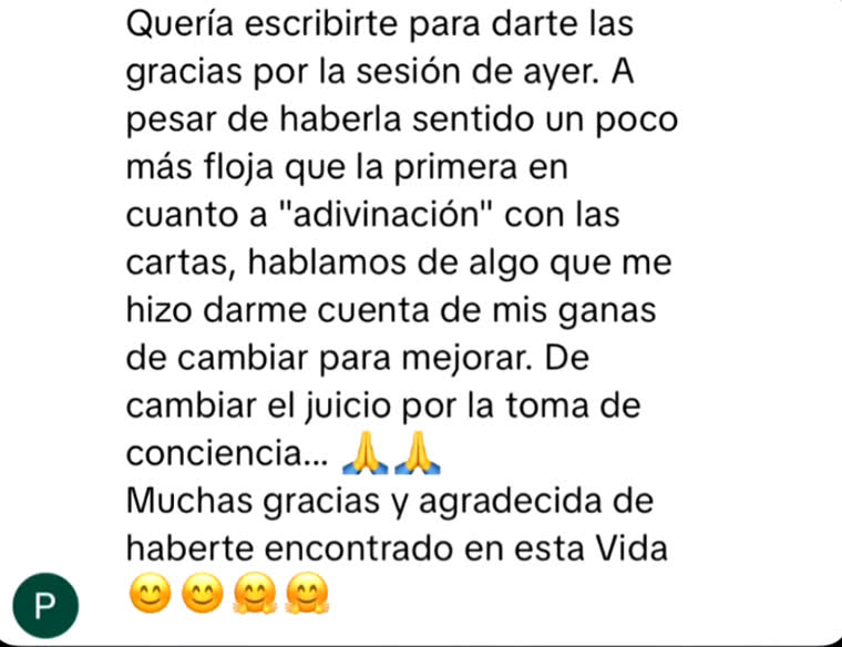Quería escribirte para darte las gracias por la sesión de ayer. Hablamos de algo que me hizo darme cuenta de mis ganas de cambiar para mejorar. De cambiar el juicio por la toma de conciencia. Muchas gracias, y agradecida de haberte encontrado en esta vida.