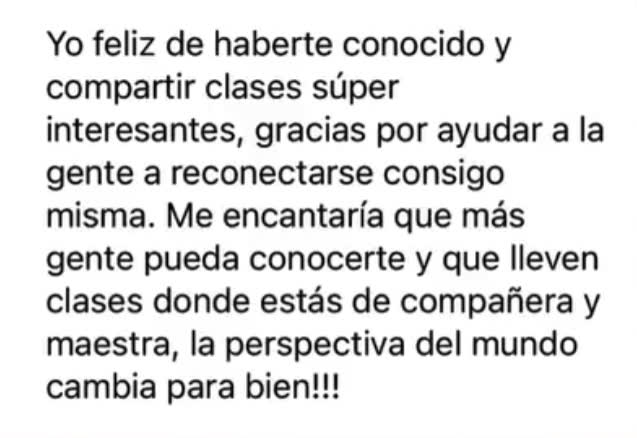 Yo feliz de haberte conocido y compartir clases súper interesantes. Gracias por ayudar a la gente a reconectarse consigo misma. Me encantaría que más gente pueda conocerte y que lleven clases donde estás de compañera y maestra: la perspectiva del mundo cambia para bien.